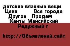 детские вязаные вещи › Цена ­ 500 - Все города Другое » Продам   . Ханты-Мансийский,Радужный г.